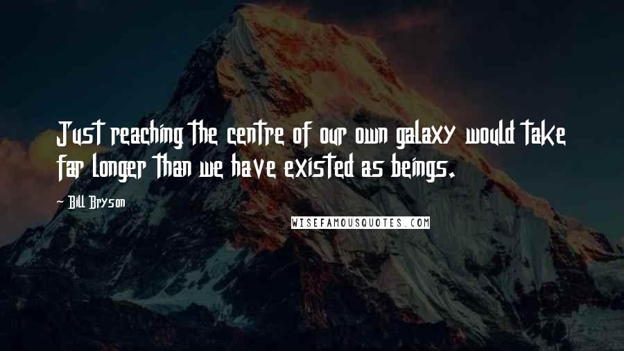 Bill Bryson Quotes: Just reaching the centre of our own galaxy would take far longer than we have existed as beings.