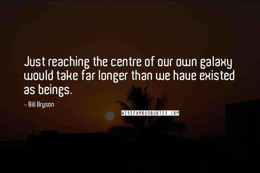 Bill Bryson Quotes: Just reaching the centre of our own galaxy would take far longer than we have existed as beings.