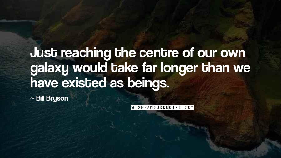 Bill Bryson Quotes: Just reaching the centre of our own galaxy would take far longer than we have existed as beings.