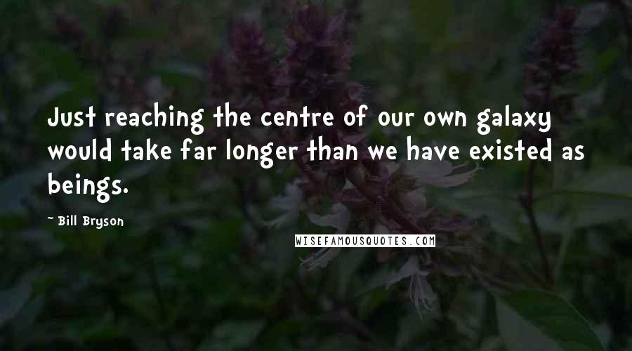 Bill Bryson Quotes: Just reaching the centre of our own galaxy would take far longer than we have existed as beings.