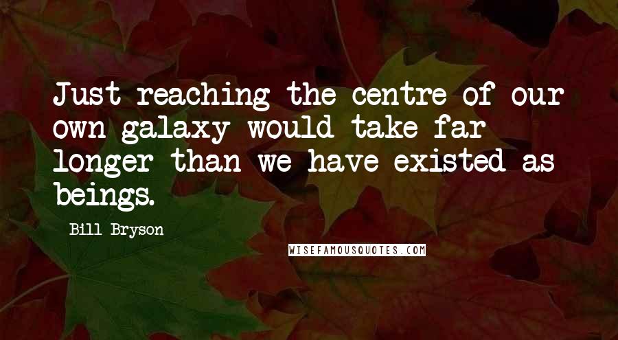 Bill Bryson Quotes: Just reaching the centre of our own galaxy would take far longer than we have existed as beings.