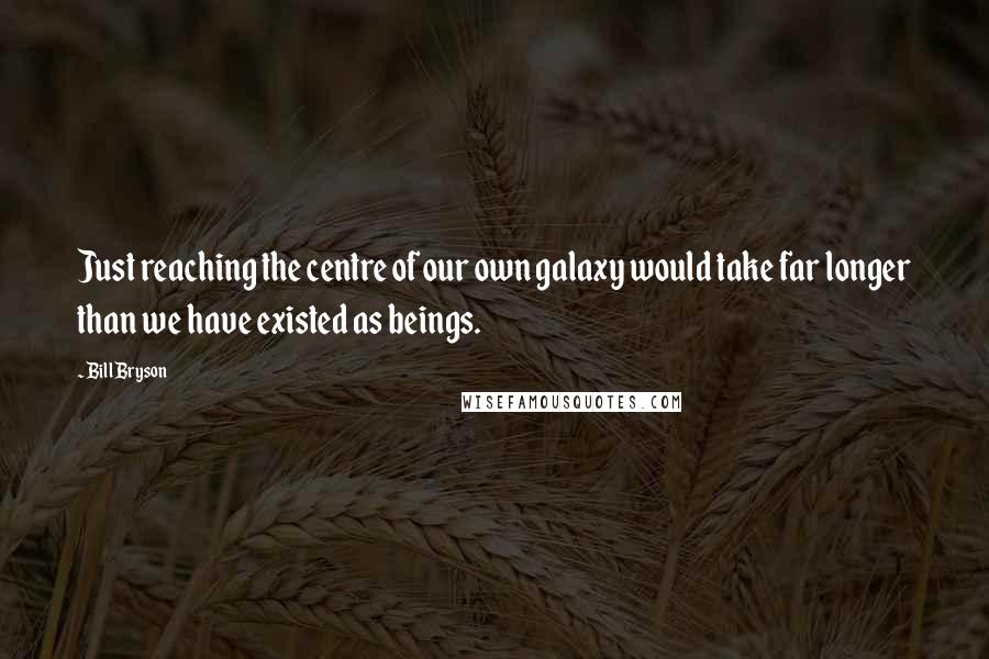 Bill Bryson Quotes: Just reaching the centre of our own galaxy would take far longer than we have existed as beings.