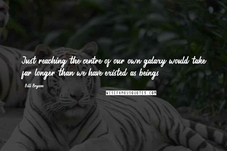 Bill Bryson Quotes: Just reaching the centre of our own galaxy would take far longer than we have existed as beings.