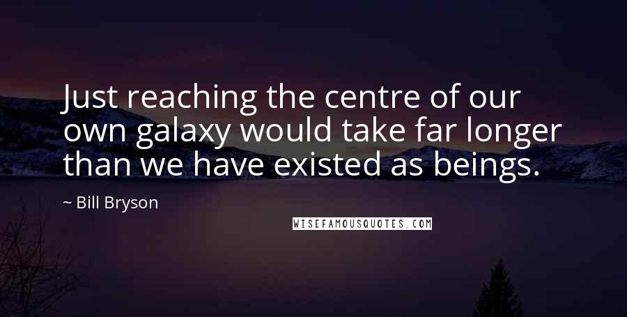 Bill Bryson Quotes: Just reaching the centre of our own galaxy would take far longer than we have existed as beings.