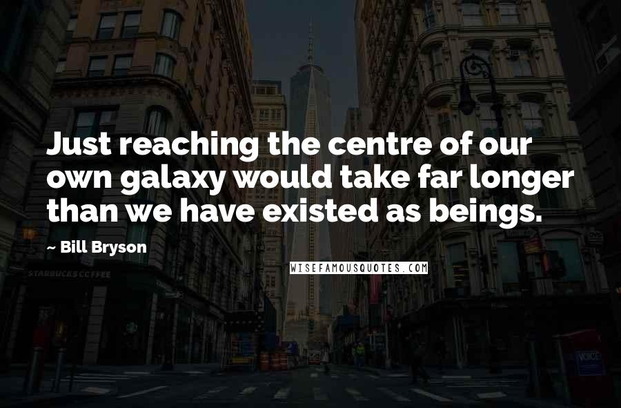 Bill Bryson Quotes: Just reaching the centre of our own galaxy would take far longer than we have existed as beings.