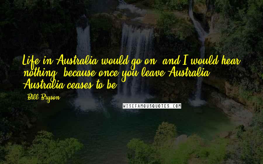 Bill Bryson Quotes: Life in Australia would go on, and I would hear nothing, because once you leave Australia, Australia ceases to be.