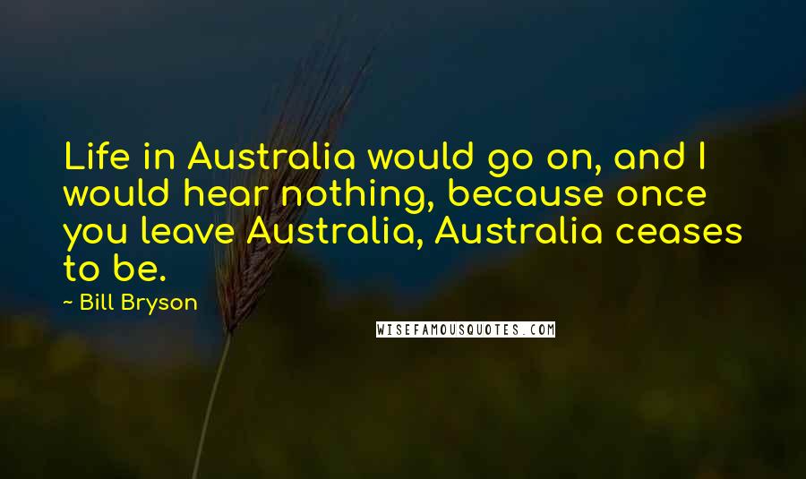 Bill Bryson Quotes: Life in Australia would go on, and I would hear nothing, because once you leave Australia, Australia ceases to be.