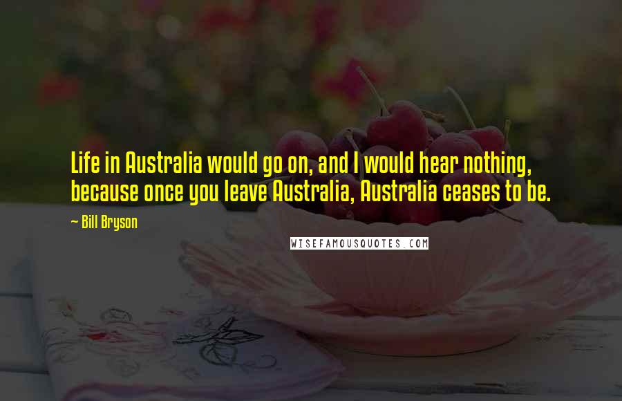 Bill Bryson Quotes: Life in Australia would go on, and I would hear nothing, because once you leave Australia, Australia ceases to be.