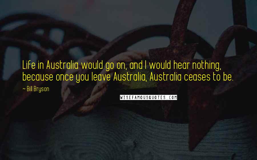 Bill Bryson Quotes: Life in Australia would go on, and I would hear nothing, because once you leave Australia, Australia ceases to be.