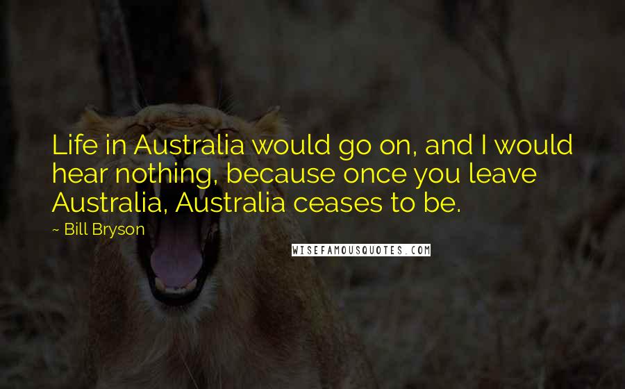 Bill Bryson Quotes: Life in Australia would go on, and I would hear nothing, because once you leave Australia, Australia ceases to be.