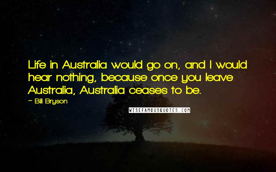 Bill Bryson Quotes: Life in Australia would go on, and I would hear nothing, because once you leave Australia, Australia ceases to be.