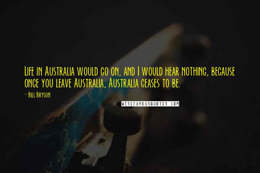 Bill Bryson Quotes: Life in Australia would go on, and I would hear nothing, because once you leave Australia, Australia ceases to be.