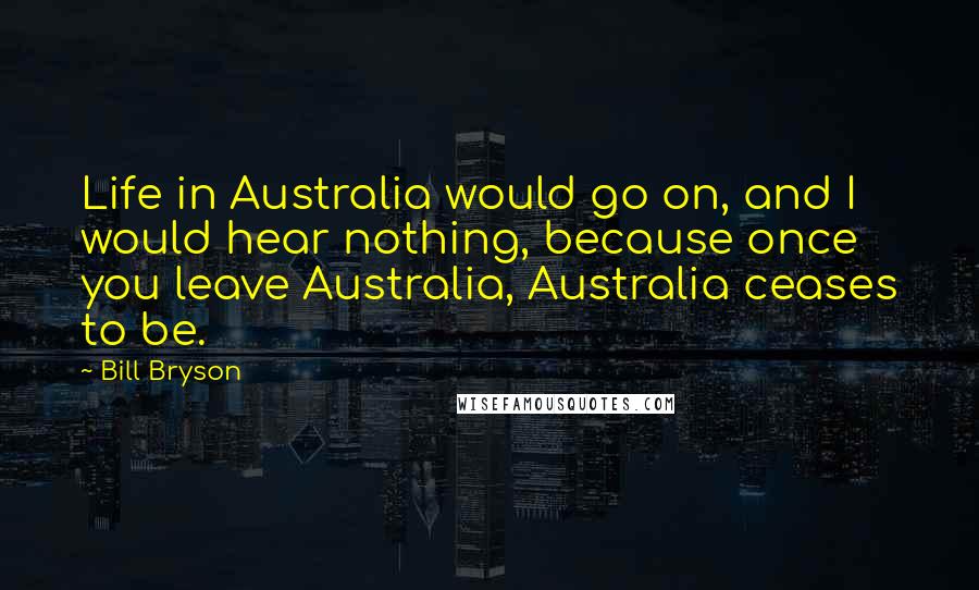 Bill Bryson Quotes: Life in Australia would go on, and I would hear nothing, because once you leave Australia, Australia ceases to be.