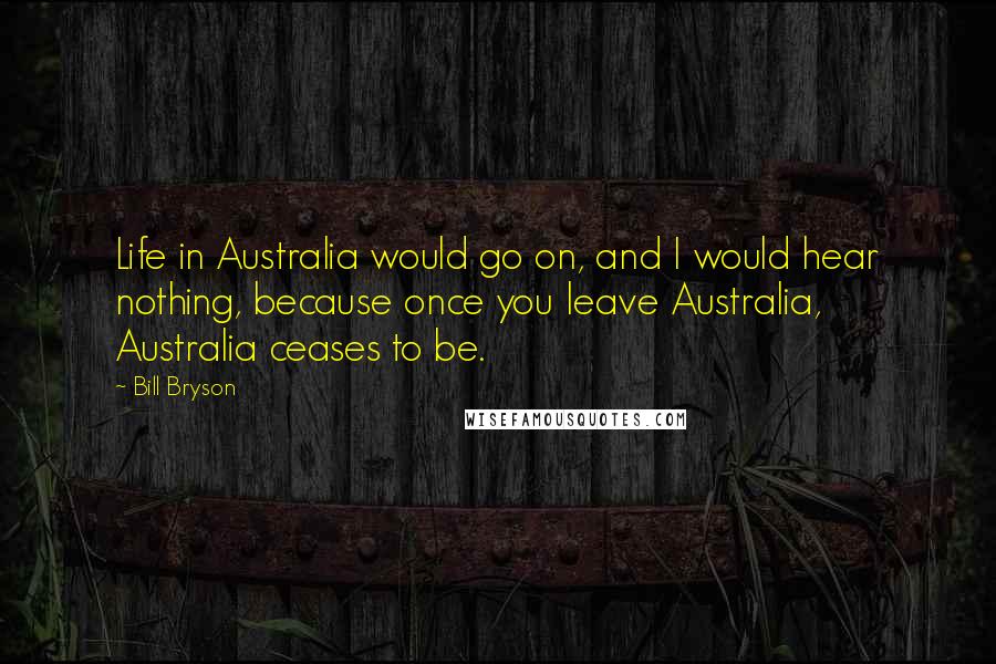 Bill Bryson Quotes: Life in Australia would go on, and I would hear nothing, because once you leave Australia, Australia ceases to be.