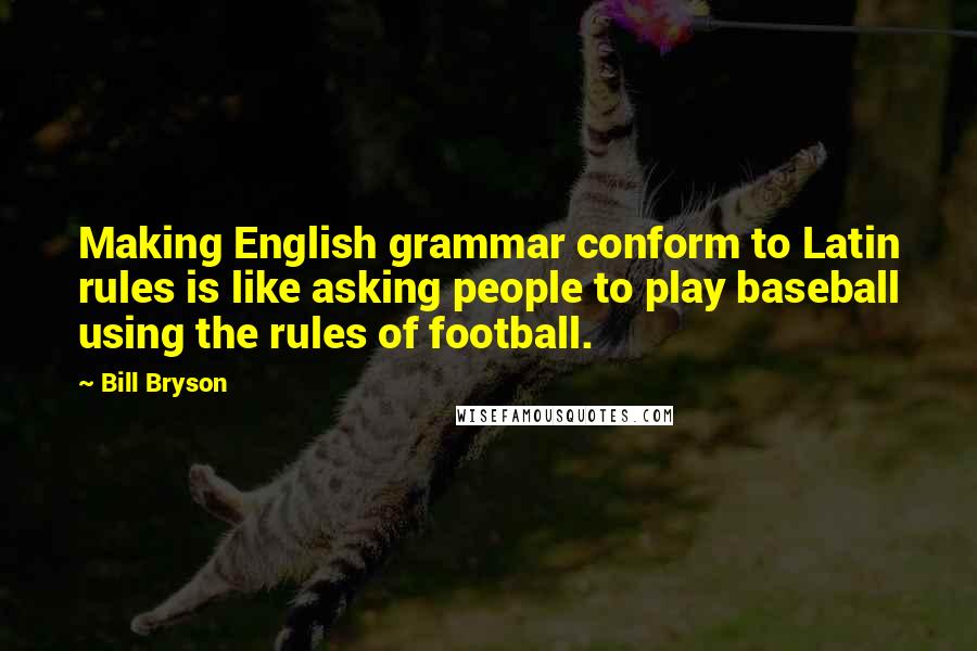 Bill Bryson Quotes: Making English grammar conform to Latin rules is like asking people to play baseball using the rules of football.