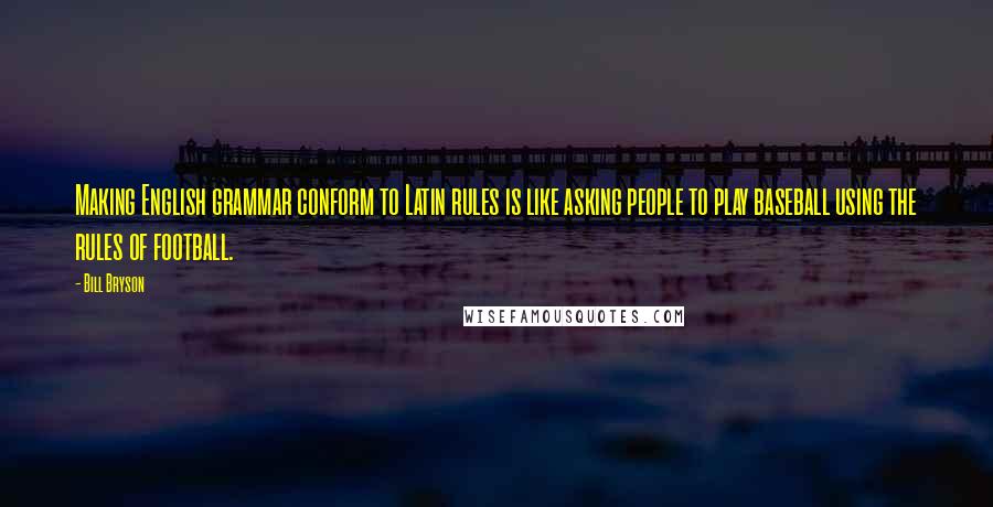 Bill Bryson Quotes: Making English grammar conform to Latin rules is like asking people to play baseball using the rules of football.