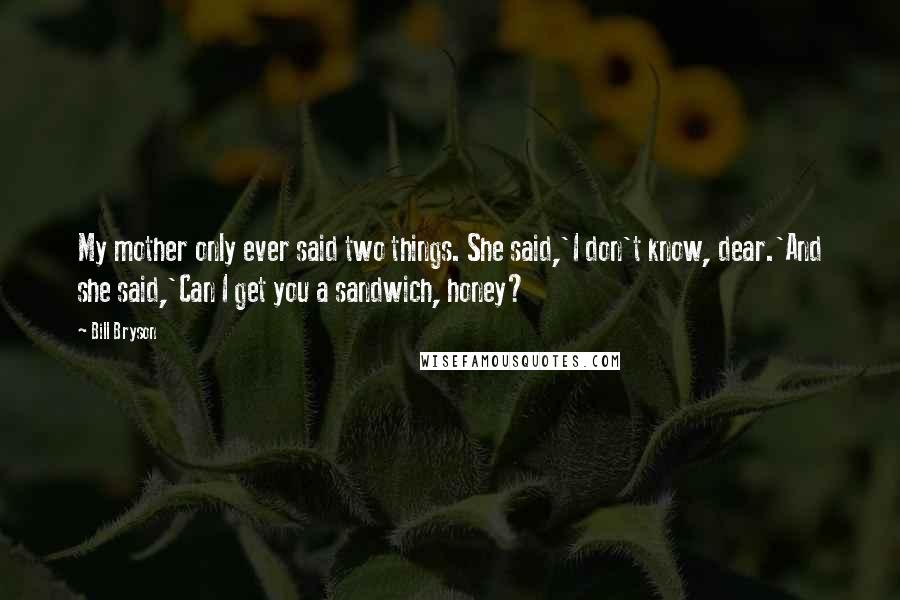 Bill Bryson Quotes: My mother only ever said two things. She said,'I don't know, dear.'And she said,'Can I get you a sandwich, honey?