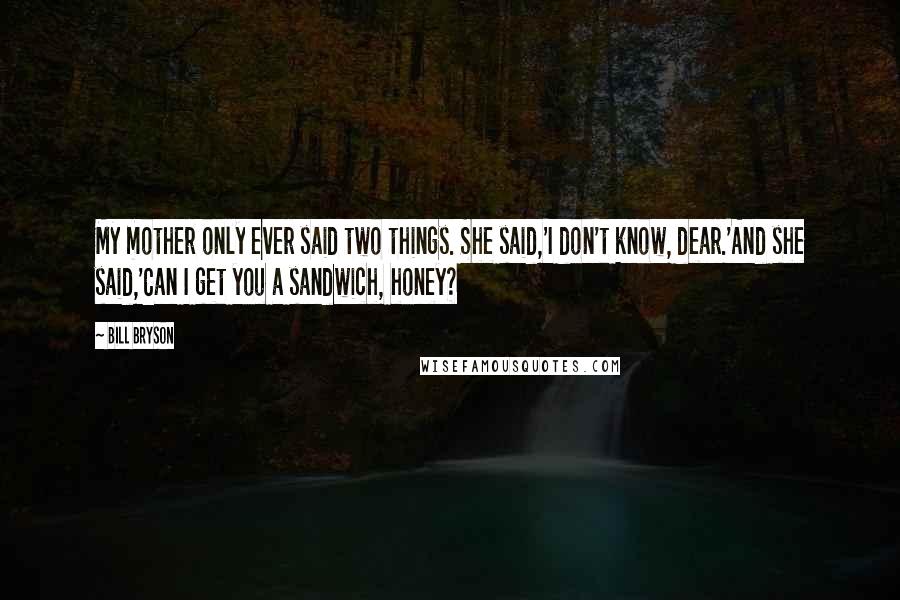Bill Bryson Quotes: My mother only ever said two things. She said,'I don't know, dear.'And she said,'Can I get you a sandwich, honey?