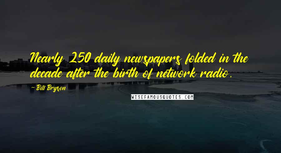 Bill Bryson Quotes: Nearly 250 daily newspapers folded in the decade after the birth of network radio.