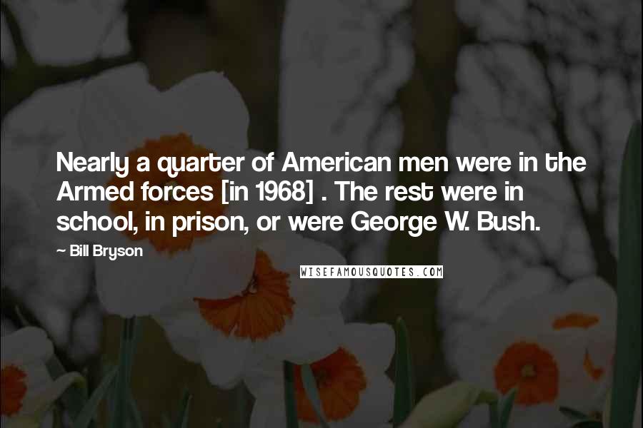 Bill Bryson Quotes: Nearly a quarter of American men were in the Armed forces [in 1968] . The rest were in school, in prison, or were George W. Bush.