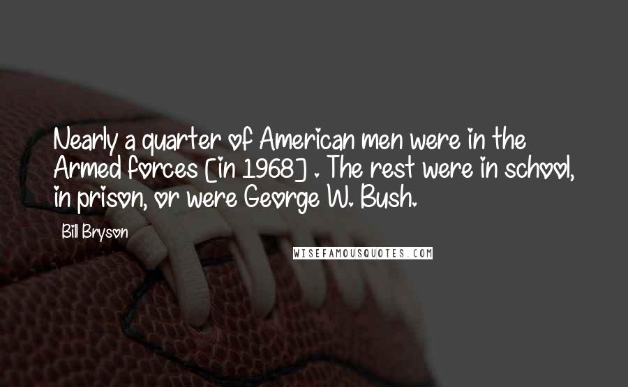 Bill Bryson Quotes: Nearly a quarter of American men were in the Armed forces [in 1968] . The rest were in school, in prison, or were George W. Bush.