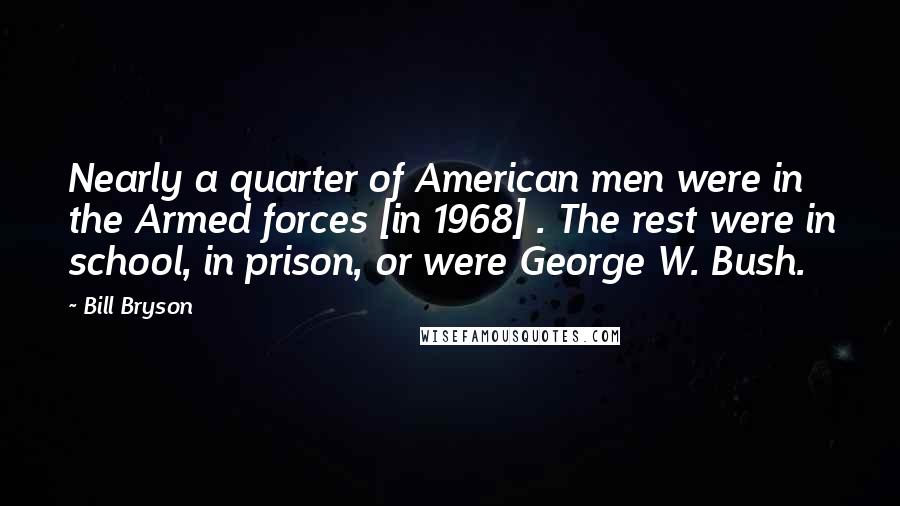 Bill Bryson Quotes: Nearly a quarter of American men were in the Armed forces [in 1968] . The rest were in school, in prison, or were George W. Bush.