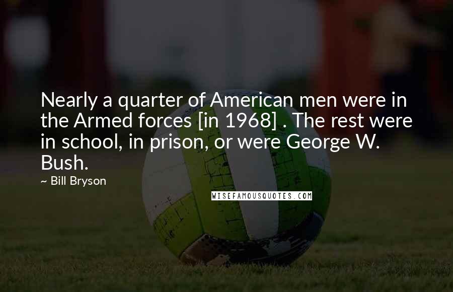 Bill Bryson Quotes: Nearly a quarter of American men were in the Armed forces [in 1968] . The rest were in school, in prison, or were George W. Bush.