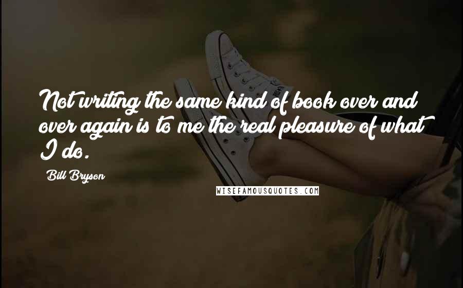 Bill Bryson Quotes: Not writing the same kind of book over and over again is to me the real pleasure of what I do.