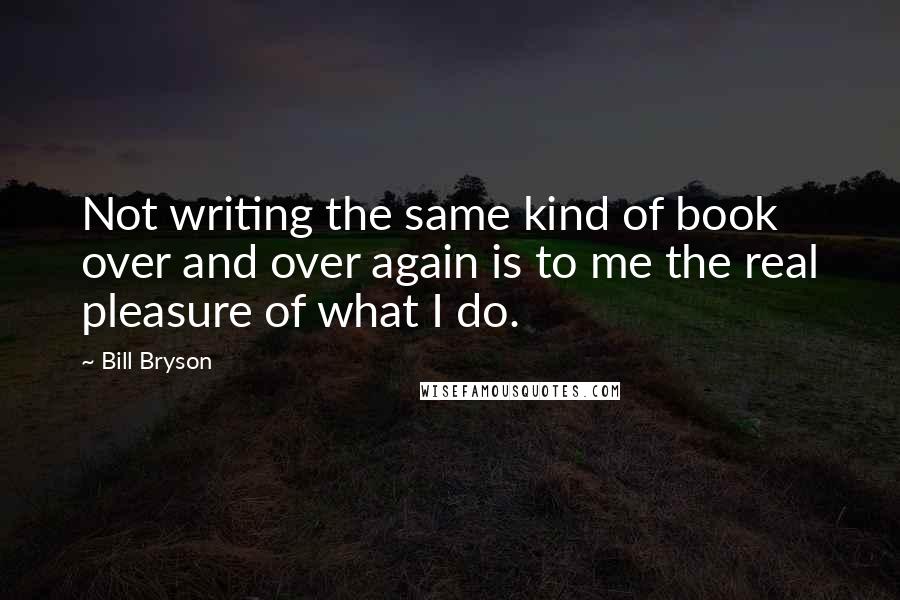 Bill Bryson Quotes: Not writing the same kind of book over and over again is to me the real pleasure of what I do.
