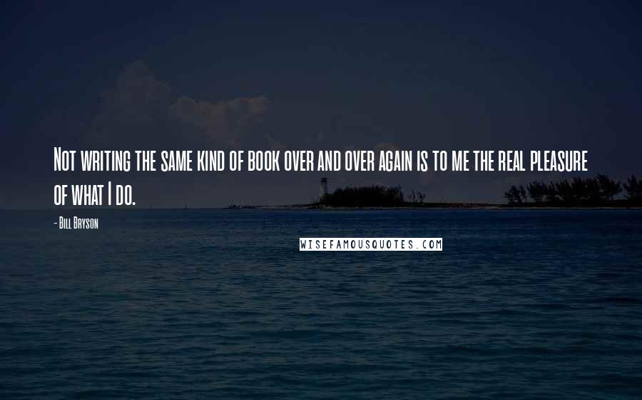 Bill Bryson Quotes: Not writing the same kind of book over and over again is to me the real pleasure of what I do.