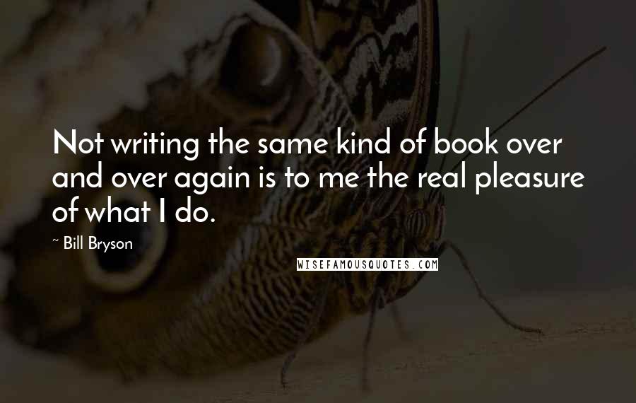 Bill Bryson Quotes: Not writing the same kind of book over and over again is to me the real pleasure of what I do.