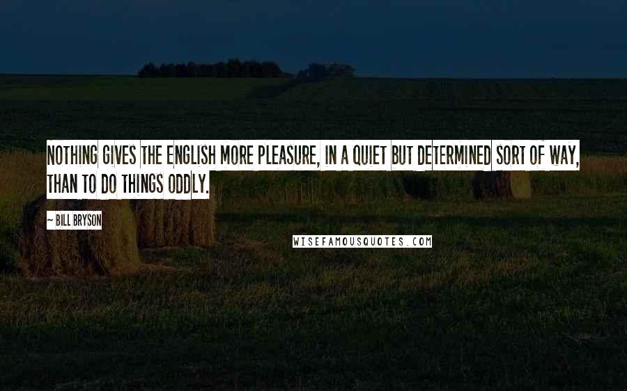 Bill Bryson Quotes: Nothing gives the English more pleasure, in a quiet but determined sort of way, than to do things oddly.