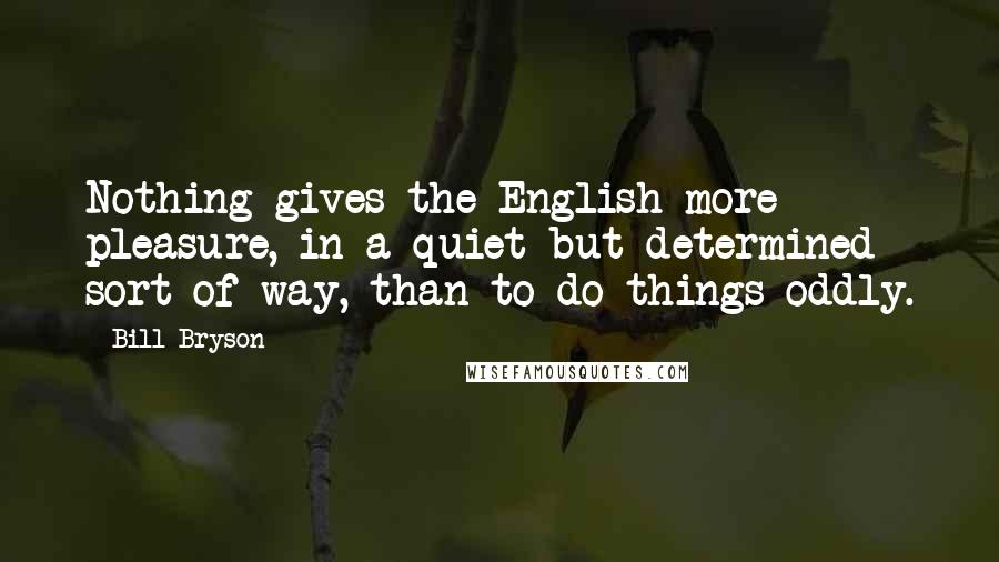 Bill Bryson Quotes: Nothing gives the English more pleasure, in a quiet but determined sort of way, than to do things oddly.