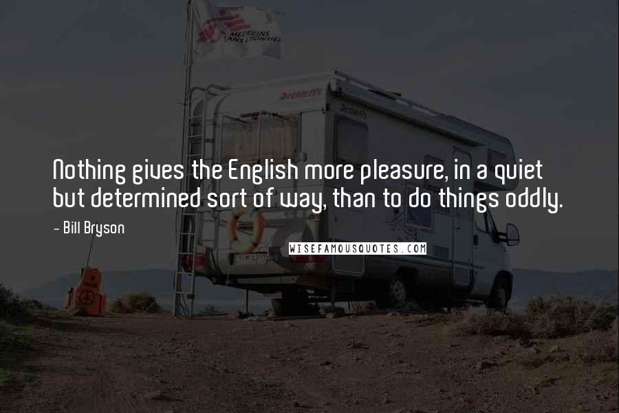 Bill Bryson Quotes: Nothing gives the English more pleasure, in a quiet but determined sort of way, than to do things oddly.