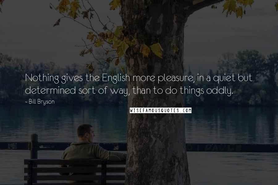 Bill Bryson Quotes: Nothing gives the English more pleasure, in a quiet but determined sort of way, than to do things oddly.