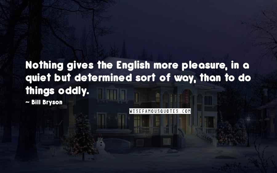 Bill Bryson Quotes: Nothing gives the English more pleasure, in a quiet but determined sort of way, than to do things oddly.