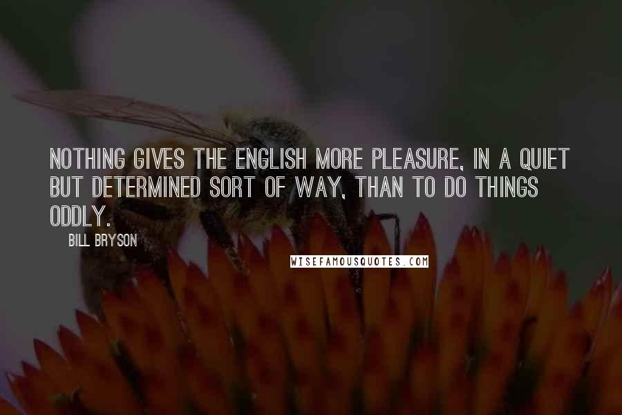 Bill Bryson Quotes: Nothing gives the English more pleasure, in a quiet but determined sort of way, than to do things oddly.