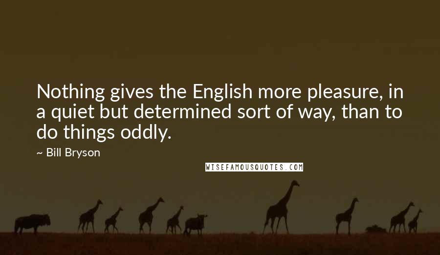 Bill Bryson Quotes: Nothing gives the English more pleasure, in a quiet but determined sort of way, than to do things oddly.