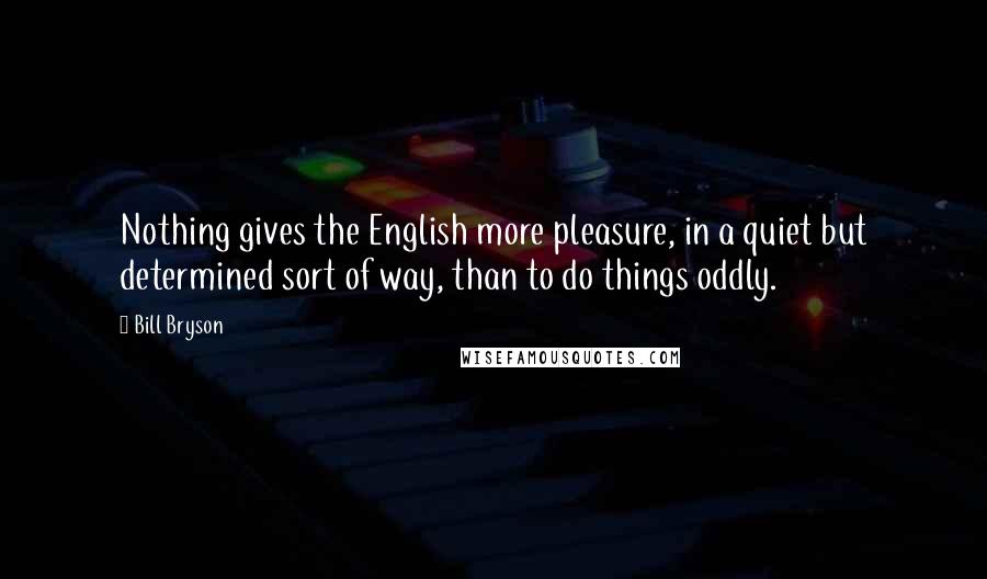 Bill Bryson Quotes: Nothing gives the English more pleasure, in a quiet but determined sort of way, than to do things oddly.