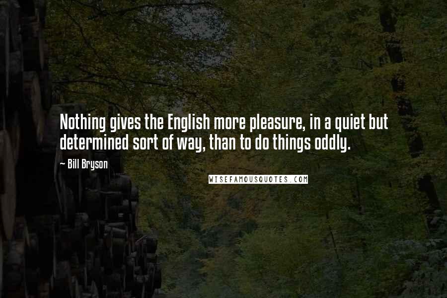 Bill Bryson Quotes: Nothing gives the English more pleasure, in a quiet but determined sort of way, than to do things oddly.