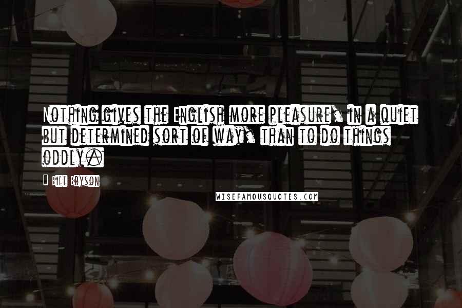 Bill Bryson Quotes: Nothing gives the English more pleasure, in a quiet but determined sort of way, than to do things oddly.