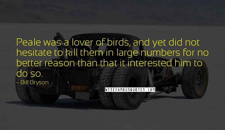 Bill Bryson Quotes: Peale was a lover of birds, and yet did not hesitate to kill them in large numbers for no better reason than that it interested him to do so.