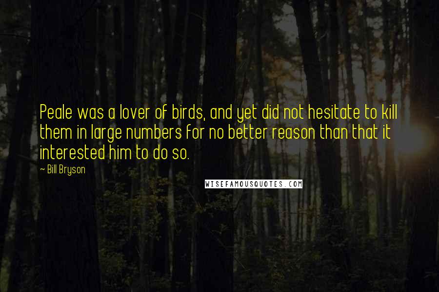 Bill Bryson Quotes: Peale was a lover of birds, and yet did not hesitate to kill them in large numbers for no better reason than that it interested him to do so.