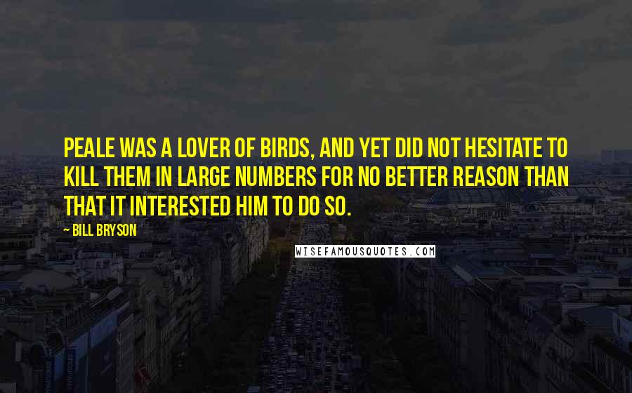 Bill Bryson Quotes: Peale was a lover of birds, and yet did not hesitate to kill them in large numbers for no better reason than that it interested him to do so.