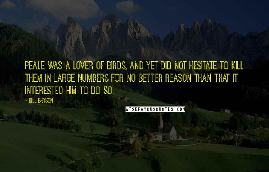 Bill Bryson Quotes: Peale was a lover of birds, and yet did not hesitate to kill them in large numbers for no better reason than that it interested him to do so.