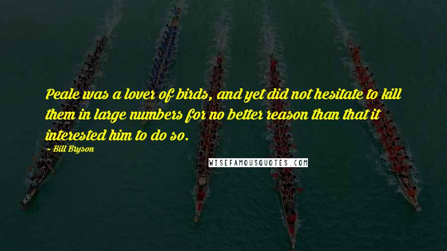 Bill Bryson Quotes: Peale was a lover of birds, and yet did not hesitate to kill them in large numbers for no better reason than that it interested him to do so.