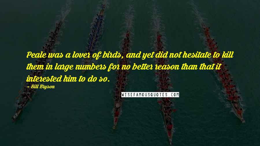 Bill Bryson Quotes: Peale was a lover of birds, and yet did not hesitate to kill them in large numbers for no better reason than that it interested him to do so.