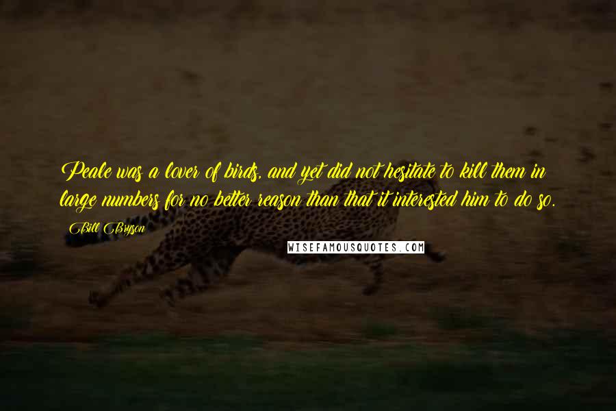 Bill Bryson Quotes: Peale was a lover of birds, and yet did not hesitate to kill them in large numbers for no better reason than that it interested him to do so.