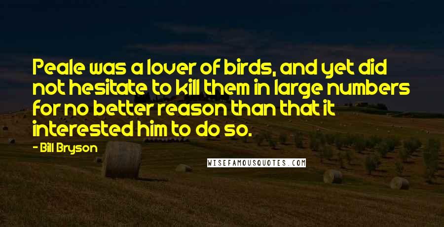 Bill Bryson Quotes: Peale was a lover of birds, and yet did not hesitate to kill them in large numbers for no better reason than that it interested him to do so.