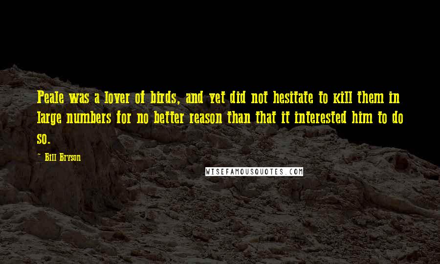 Bill Bryson Quotes: Peale was a lover of birds, and yet did not hesitate to kill them in large numbers for no better reason than that it interested him to do so.